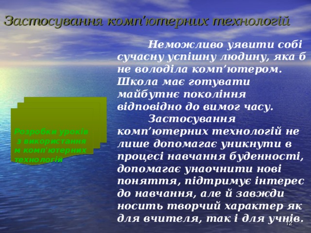 Застосування комп'ютерних технологій  Неможливо уявити собі сучасну успішну людину, яка б не володіла комп’ютером. Школа має готувати майбутнє покоління відповідно до вимог часу.   Застосування комп’ютерних технологій не лише допомагає уникнути в процесі навчання буденності, допомагає унаочнити нові поняття, підтримує інтерес до навчання, але й завжди носить творчий характер як для вчителя, так і для учнів. Розробки уроків з використанням комп'ютерних технологій