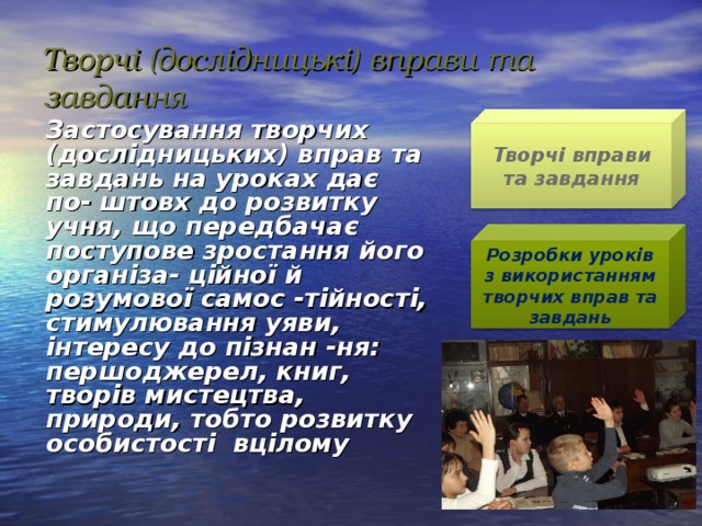 Творчі (дослідницькі) вправи та завдання   Застосування творчих (дослідницьких) вправ та завдань на уроках дає по- штовх до розвитку учня, що передбачає поступове зростання його організа- ційної й розумової самос -тійності, стимулювання уяви, інтересу до пізнан -ня: першоджерел, книг, творів мистецтва, природи, тобто розвитку особистості вцілому  Творчі вправи та завдання Розробки уроків з використанням творчих вправ та завдань 16