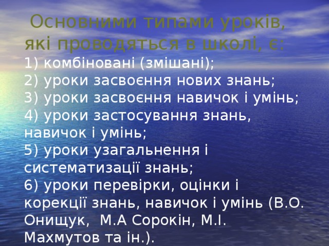 Основними типами уроків, які проводяться в школі, є: 1) комбіновані (змішані); 2) уроки засвоєння нових знань; 3) уроки засвоєння навичок і умінь; 4) уроки застосування знань, навичок і умінь; 5) уроки узагальнення і систематизації знань; 6) уроки перевірки, оцінки і корекції знань, навичок і умінь (В.О. Онищук, М.А Сорокін, М.І. Махмутов та ін.).