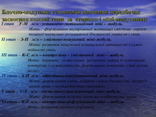 Блочно-модульна технологія навчання передбачає засвоєння кожної теми за етапами ( міні-модулями):   І етап - У-М м/м - установчо-мотиваційний міні – модуль.  Мета : формування внутрішньої мотивації змістово спроек-  тованої навчально-розвиваючої діяльності учителя і учня. ІІ етап – З-П м/м – змістово-пошуковий міні-модуль.  Мета: розвиток пошукової пізнавальної активності і самос-  тійності учнів. ІІІ етап – К-С м/м – контрольно - змістовний міні – модуль.   Мета: первинне  осмислення (розвиток оцінки й самооцінки,  контролю і самоконтролю, формування пошуково- смислового  поля). І V етап – А-П м/м – адаптивно-перетворюючий міні-модуль.  Мета: формування умінь, навичок і норм діяльності, застосу-  вання знань у нестандартних ситуаціях. V етап - С-У м/м – системно-узагальнюючий міні-модуль.  Мета: формування цілісної системи особистісних знань.  V І етап – К-Р м/м – контрольно-рефлексивний міні – модуль.  Мета: розвиток творчої рефлексії.