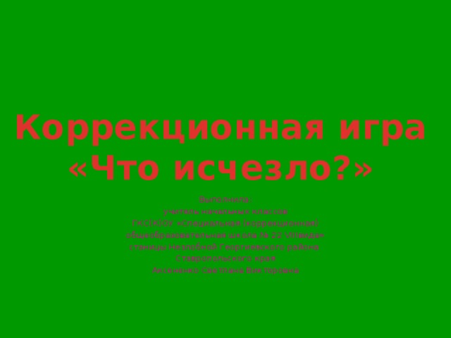 Коррекционная игра «Что исчезло?» Выполнила: учитель начальных классов ГКС(К)ОУ «Специальная (коррекционная) общеобразовательная школа № 22 VIIIвида» станицы Незлобной Георгиевского района Ставропольского края Аксененко Светлана Викторовна