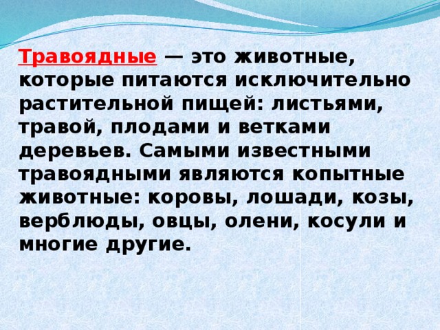 Травоядные — это животные, которые питаются исключительно растительной пищей: листьями, травой, плодами и ветками деревьев. Самыми известными травоядными являются копытные животные: коровы, лошади, козы, верблюды, овцы, олени, косули и многие другие.