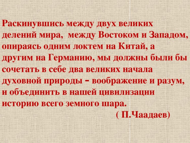 Раскинувшись между двух великих делений мира, между Востоком и Западом, опираясь одним локтем на Китай, а другим на Германию, мы должны были бы сочетать в себе два великих начала духовной природы – воображение и разум, и объединить в нашей цивилизации историю всего земного шара.  ( П.Чаадаев)