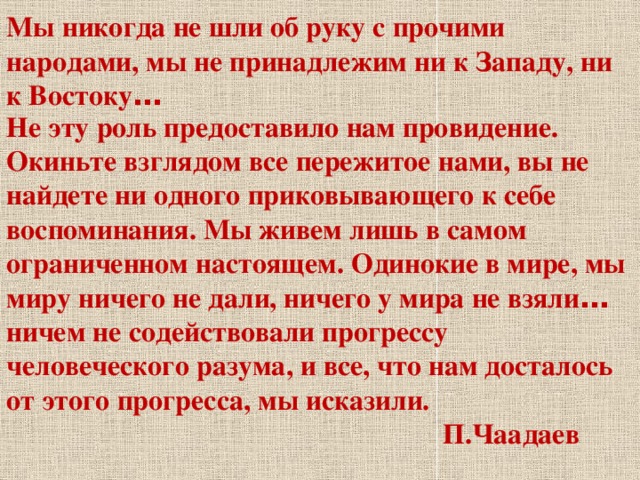 Мы никогда не шли об руку с прочими народами, мы не принадлежим ни к Западу, ни к Востоку … Не эту роль предоставило нам провидение. Окиньте взглядом все пережитое нами, вы не найдете ни одного приковывающего к себе воспоминания. Мы живем лишь в самом ограниченном настоящем. Одинокие в мире, мы миру ничего не дали, ничего у мира не взяли … ничем не содействовали прогрессу человеческого разума, и все, что нам досталось от этого прогресса, мы исказили.  П.Чаадаев