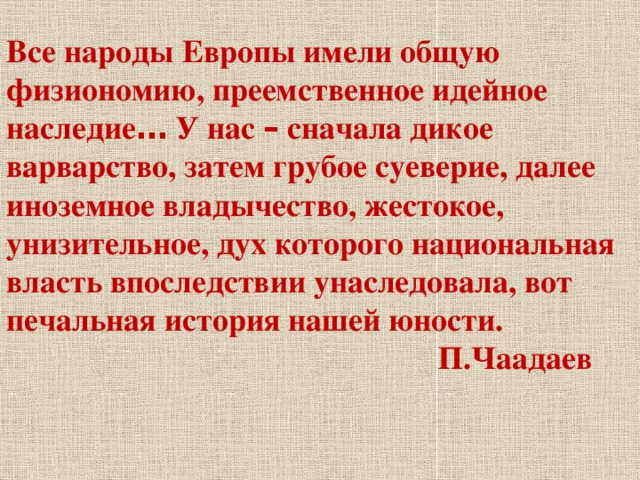 Все народы Европы имели общую физиономию, преемственное идейное наследие … У нас – сначала дикое варварство, затем грубое суеверие, далее иноземное владычество, жестокое, унизительное, дух которого национальная власть впоследствии унаследовала, вот печальная история нашей юности.  П.Чаадаев