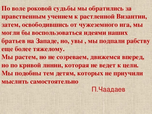 По воле роковой судьбы мы обратились за нравственным учением к растленной Византии, затем, освободившись от чужеземного ига, мы могли бы воспользоваться идеями наших братьев на Западе, но, увы , мы подпали рабству еще более тяжелому. Мы растем, но не созреваем, движемся вперед, но по кривой линии, которая не ведет к цели. Мы подобны тем детям, которых не приучили мыслить самостоятельно   П.Чаадаев