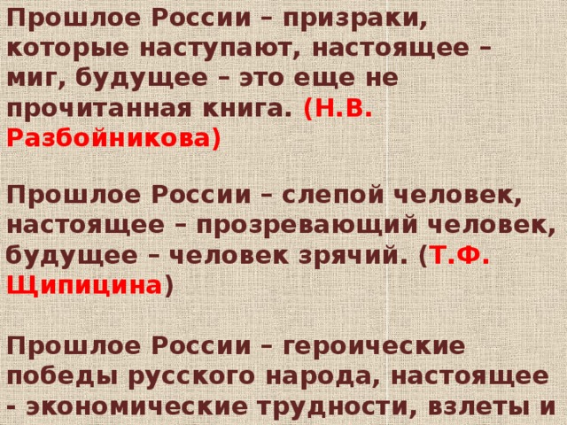 Высказывания учителей  Прошлое России – призраки, которые наступают, настоящее – миг, будущее – это еще не прочитанная книга. (Н.В. Разбойникова)  Прошлое России – слепой человек, настоящее – прозревающий человек, будущее – человек зрячий. ( Т.Ф. Щипицина )  Прошлое России – героические победы русского народа, настоящее - экономические трудности, взлеты и падения, будущее – стабильность и благополучие. ( Тарасова Н.В. )