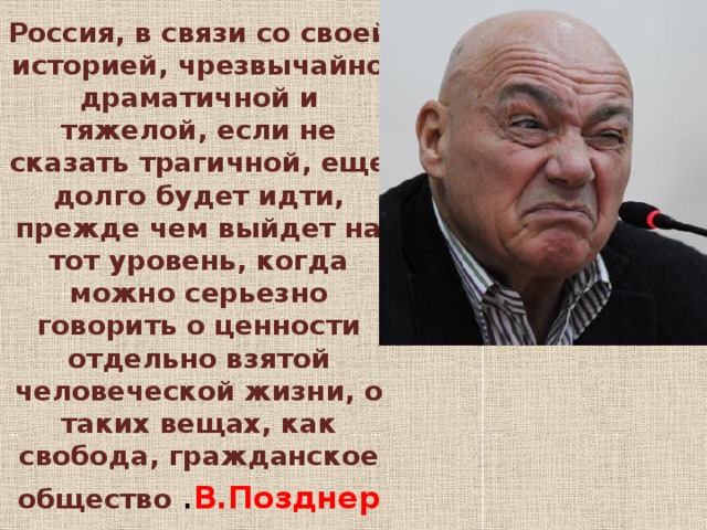 Россия, в связи со своей историей, чрезвычайно драматичной и тяжелой, если не сказать трагичной, еще долго будет идти, прежде чем выйдет на тот уровень, когда можно серьезно говорить о ценности отдельно взятой человеческой жизни, о таких вещах, как свобода, гражданское общество . В.Позднер