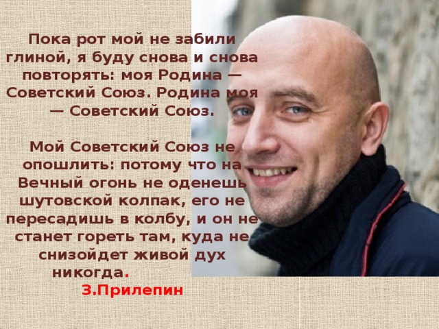 Пока рот мой не забили глиной, я буду снова и снова повторять: моя Родина — Советский Союз. Родина моя — Советский Союз.   Мой Советский Союз не опошлить: потому что на Вечный огонь не оденешь шутовской колпак, его не пересадишь в колбу, и он не станет гореть там, куда не снизойдет живой дух никогда . З.Прилепин