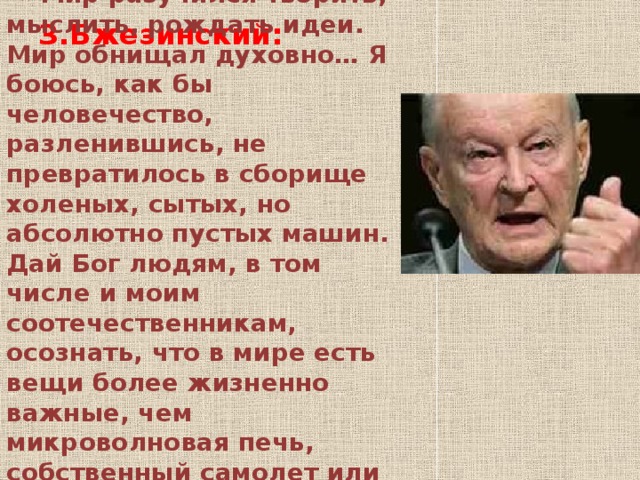 З.Бжезинский:  « Мир разучился творить, мыслить, рождать идеи. Мир обнищал духовно… Я боюсь, как бы человечество, разленившись, не превратилось в сборище холеных, сытых, но абсолютно пустых машин. Дай Бог людям, в том числе и моим соотечественникам, осознать, что в мире есть вещи более жизненно важные, чем микроволновая печь, собственный самолет или копченая колбаса!»