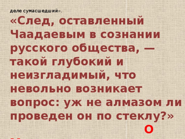 деле сумасшедший». «След, оставленный Чаадаевым в сознании русского общества, — такой глубокий и неизгладимый, что невольно возникает вопрос: уж не алмазом ли проведен он по стеклу?»  О Мандельштам