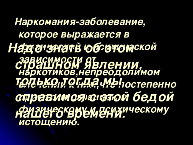 Наркомания-заболевание, которое выражается в физической и психической зависимости от наркотиков,непреодолимом влечении к ним,что постепенно приводит огранизм к физическому и психическому истощению. Надо знать об этом страшном явлении, только тогда мы справимся с этой бедой нашего времени.