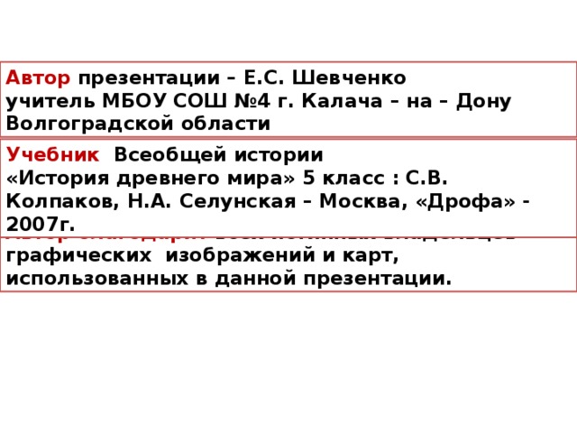 Автор презентации – Е.С. Шевченко учитель МБОУ СОШ №4 г. Калача – на – Дону Волгоградской области Учебник Всеобщей истории «История древнего мира» 5 класс : С.В. Колпаков, Н.А. Селунская – Москва, «Дрофа» - 2007г. Автор благодарит всех истинных владельцев графических изображений и карт, использованных в данной презентации.