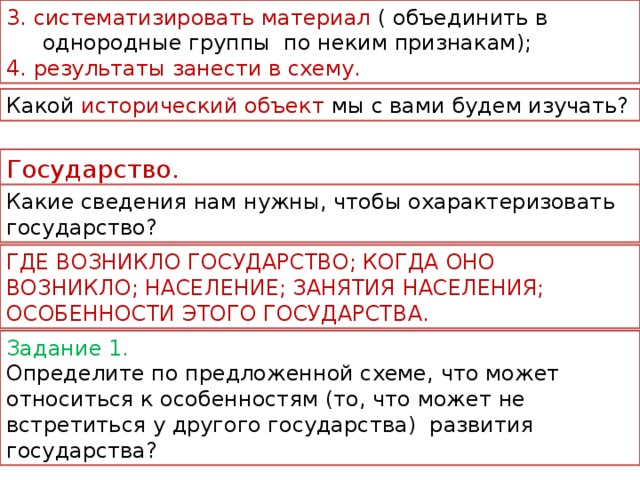 3. систематизировать материал ( объединить в однородные группы  по неким признакам); 4. результаты занести в схему. Какой исторический объект мы с вами будем изучать? Государство. Какие сведения нам нужны, чтобы охарактеризовать государство? ГДЕ ВОЗНИКЛО ГОСУДАРСТВО; КОГДА ОНО ВОЗНИКЛО; НАСЕЛЕНИЕ; ЗАНЯТИЯ НАСЕЛЕНИЯ; ОСОБЕННОСТИ ЭТОГО ГОСУДАРСТВА. Задание 1. Определите по предложенной схеме, что может относиться к особенностям (то, что может не встретиться у другого государства) развития государства?