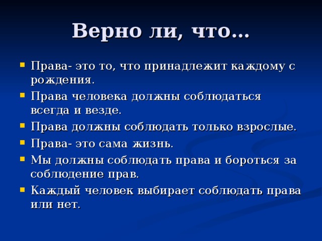 Права- это то, что принадлежит каждому с рождения. Права человека должны соблюдаться всегда и везде. Права должны соблюдать только взрослые. Права- это сама жизнь. Мы должны соблюдать права и бороться за соблюдение прав. Каждый человек выбирает соблюдать права или нет.