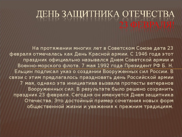 На протяжении многих лет в Советском Союзе дата 23 февраля отмечалась как День Красной армии. С 1946 года этот праздник официально назывался Днем Советской армии и Военно-морского флота. 7 мая 1992 года Президент РФ Б. Н. Ельцин подписал указ о создании Вооруженных сил России. В связи с этим предлагалось праздновать день Российской армии 7 мая, однако эта инициатива вызвала протесты ветеранов Вооруженных сил. В результате было решено сохранить праздник 23 февраля. Сегодня он именуется Днем защитника Отечества. Это достойный пример сочетания новых форм общественной жизни и уважения к прежним традициям.