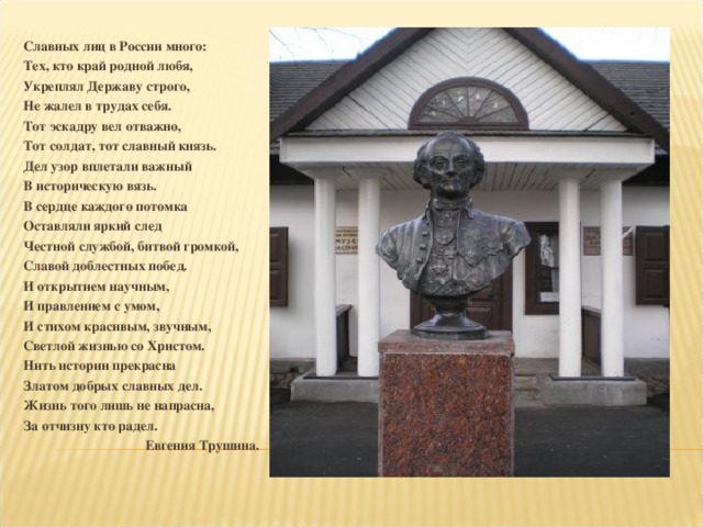 Славных лиц в России много: Тех, кто край родной любя, Укреплял Державу строго, Не жалел в трудах себя. Тот эскадру вел отважно, Тот солдат, тот славный князь. Дел узор вплетали важный В историческую вязь. В сердце каждого потомка Оставляли яркий след Честной службой, битвой громкой, Славой доблестных побед. И открытием научным, И правлением с умом, И стихом красивым, звучным, Светлой жизнью со Христом. Нить истории прекрасна Златом добрых славных дел. Жизнь того лишь не напрасна, За отчизну кто радел. Евгения Трушина.