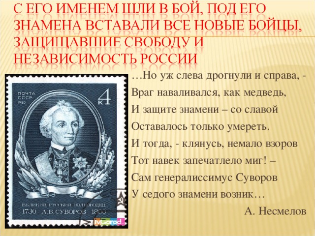 … Но уж слева дрогнули и справа, - Враг наваливался, как медведь, И защите знамени – со славой Оставалось только умереть. И тогда, - клянусь, немало взоров Тот навек запечатлело миг! – Сам генералиссимус Суворов У седого знамени возник… А. Несмелов