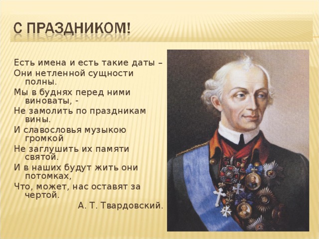 Есть имена и есть такие даты – Они нетленной сущности полны. Мы в буднях перед ними виноваты, - Не замолить по праздникам вины. И славословья музыкою громкой Не заглушить их памяти святой. И в наших будут жить они потомках, Что, может, нас оставят за чертой. А. Т. Твардовский.