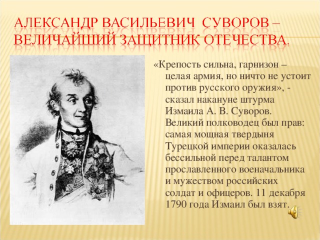 «Крепость сильна, гарнизон – целая армия, но ничто не устоит против русского оружия», - сказал накануне штурма Измаила А. В. Суворов. Великий полководец был прав: самая мощная твердыня Турецкой империи оказалась бессильной перед талантом прославленного военачальника и мужеством российских солдат и офицеров. 11 декабря 1790 года Измаил был взят.