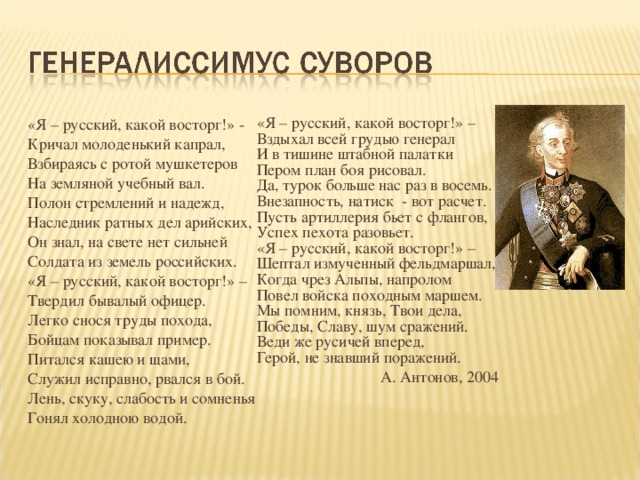 «Я – русский, какой восторг!» – Вздыхал всей грудью генерал И в тишине штабной палатки Пером план боя рисовал. Да, турок больше нас раз в восемь. Внезапность, натиск - вот расчет. Пусть артиллерия бьет с флангов, Успех пехота разовьет. «Я – русский, какой восторг!» – Шептал измученный фельдмаршал, Когда чрез Альпы, напролом Повел войска походным маршем. Мы помним, князь, Твои дела, Победы, Славу, шум сражений. Веди же русичей вперед, Герой, не знавший поражений. А. Антонов, 2004 «Я – русский, какой восторг!» - Кричал молоденький капрал, Взбираясь с ротой мушкетеров На земляной учебный вал. Полон стремлений и надежд, Наследник ратных дел арийских, Он знал, на свете нет сильней Солдата из земель российских. «Я – русский, какой восторг!» – Твердил бывалый офицер. Легко снося труды похода, Бойцам показывал пример. Питался кашею и щами, Служил исправно, рвался в бой. Лень, скуку, слабость и сомненья Гонял холодною водой.