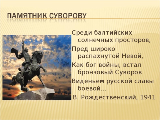 Среди балтийских солнечных просторов, Пред широко распахнутой Невой, Как бог войны, встал бронзовый Суворов Виденьем русской славы боевой… В. Рождественский, 1941