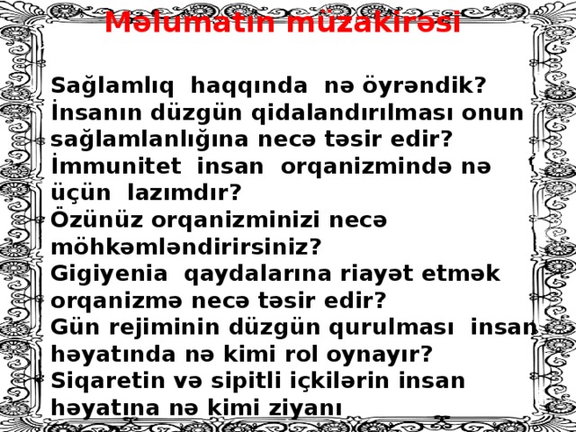 Məlumatın müzakirəsi Sağlamlıq haqqında nə öyrəndik? İnsanın düzgün qidalandırılması onun sağlamlanlığına necə təsir edir? İmmunitet insan orqanizmində nə üçün lazımdır? Özünüz orqanizminizi necə möhkəmləndirirsiniz? Gigiyenia qaydalarına riayət etmək orqanizmə necə təsir edir? Gün rejiminin düzgün qurulması insan həyatında nə kimi rol oynayır? Siqaretin və sipitli içkilərin insan həyatına nə kimi ziyanı . var? Fiziki əməyin insana nə xeyri var?