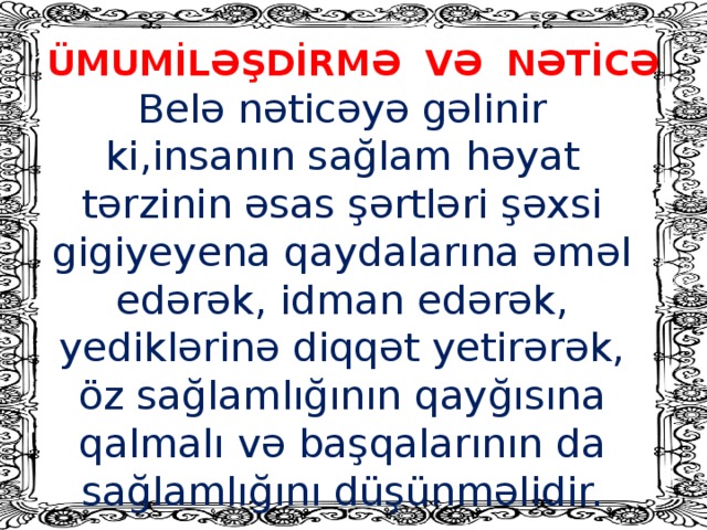 ÜMUMİLƏŞDİRMƏ VƏ NƏTİCƏ Belə nəticəyə gəlinir ki,insanın sağlam həyat tərzinin əsas şərtləri şəxsi gigiyeyena qaydalarına əməl edərək, idman edərək, yediklərinə diqqət yetirərək, öz sağlamlığının qayğısına qalmalı və başqalarının da sağlamlığını düşünməlidir.