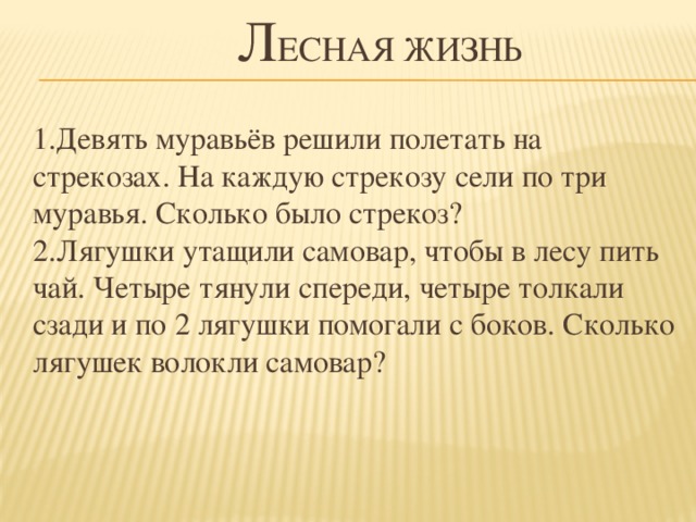 л есная  Жизнь  1.Девять муравьёв решили полетать на стрекозах. На каждую стрекозу сели по три муравья. Сколько было стрекоз?  2.Лягушки утащили самовар, чтобы в лесу пить чай. Четыре тянули спереди, четыре толкали сзади и по 2 лягушки помогали с боков. Сколько лягушек волокли самовар?