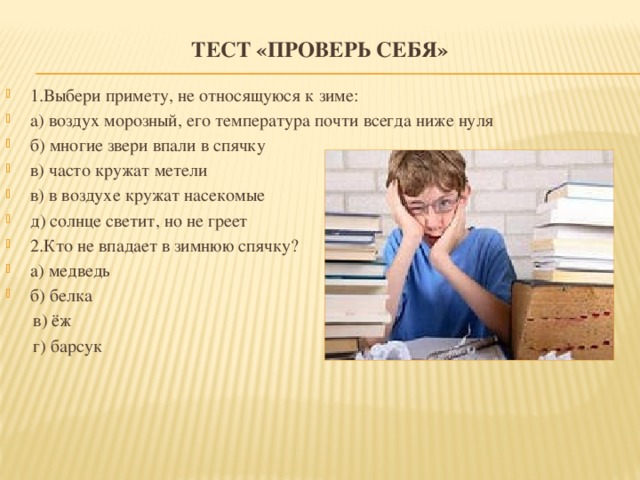 Тест «Проверь себя»    1.Выбери примету, не относящуюся к зиме: а) воздух морозный, его температура почти всегда ниже нуля б) многие звери впали в спячку в) часто кружат метели в) в воздухе кружат насекомые д) солнце светит, но не греет 2.Кто не впадает в зимнюю спячку? а) медведь б) белка  в) ёж  г) барсук