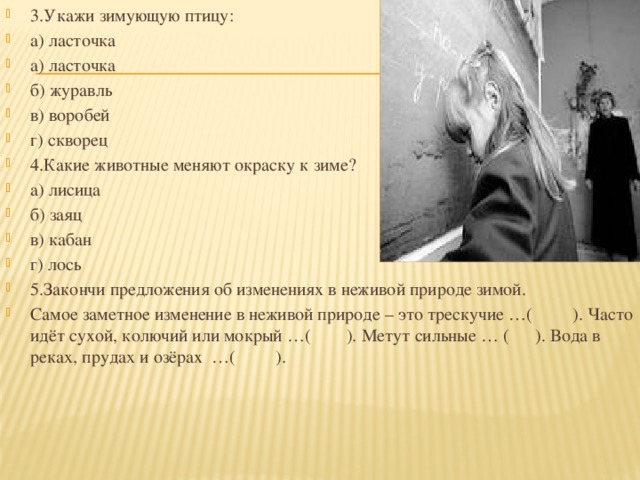 3.Укажи зимующую птицу: а) ласточка а) ласточка б) журавль в) воробей г) скворец 4.Какие животные меняют окраску к зиме? а) лисица б) заяц в) кабан г) лось 5.Закончи предложения об изменениях в неживой природе зимой. Самое заметное изменение в неживой природе – это трескучие …( ). Часто идёт сухой, колючий или мокрый …( ). Метут сильные … ( ). Вода в реках, прудах и озёрах  …( ).