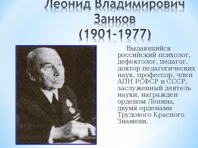 Выдающийся российский психолог, дефектолог, педагог, доктор педагогических наук, профессор, член АПН РСФСР и СССР, заслуженный деятель науки, награжден орденом Ленина, двумя орденами Трудового Красного Знамени. С 1995-1996 г. Система Занкова признана как параллельная государственная система начального обучения. Система, т.к. охватывает все стороны развития ребенка. Является системой развивающего обучения