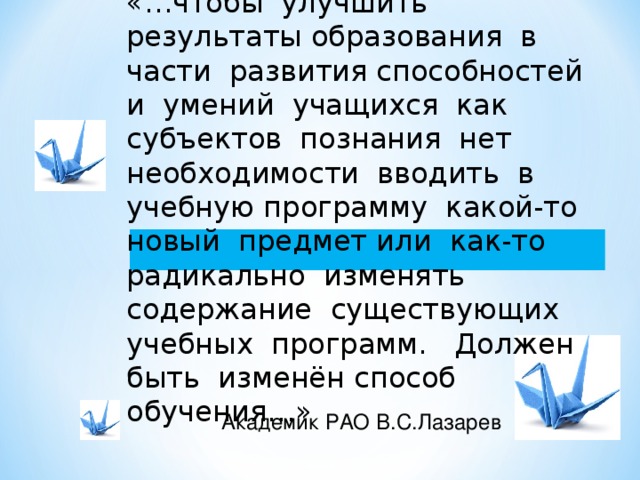 «…чтобы улучшить результаты образования в части развития способностей и умений учащихся как субъектов познания нет необходимости вводить в учебную программу какой-то новый предмет или как-то радикально изменять содержание существующих учебных программ. Должен быть изменён способ обучения…» Академик РАО В.С.Лазарев