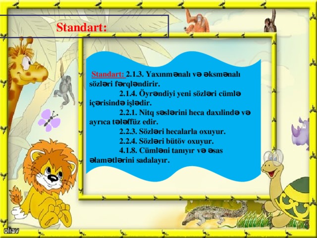 Standart:  Standart: 2.1.3. Yaxınmənalı və əksmənalı sözləri fərqləndirir.  2.1.4. Öyrəndiyi yeni sözləri cümlə içərisində işlədir.  2.2.1. Nitq səslərini heca daxılində və ayrıca tələffüz edir.  2.2.3. Sözləri hecalarla oxuyur.  2.2.4. Sözləri bütöv oxuyur.  4.1.8. Cümləni tanıyır və əsas əlamətlərini sadalayır.