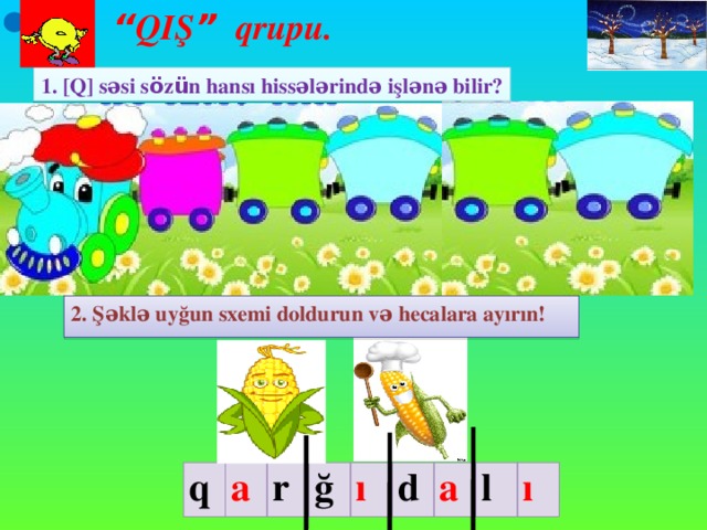 “ QIŞ ” qrupu. 1. [Q] səsi s ö z ü n hansı hissələrində işlənə bilir? 2. Şəklə uyğun sxemi doldurun və hecalara ayırın! III mərhələ: Məlumat mübadiləsi (10 dəq). Qruplar işləri bitirdikdən sonra iş vərəqləri lövhədən asılır. Bütün iş vərəqləri lövhədən asıldıqdan sonra növbə ilə hər qrupdan bir şagird işləri təqdim edir. q a r ğ ı d a l ı