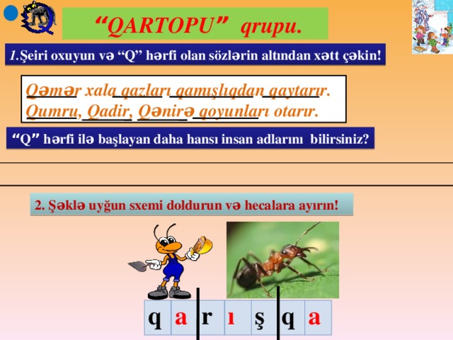 “ QARTOPU ” qrupu. 1. Şeiri oxuyun və “Q” hərfi olan sözlərin altından xətt çəkin! Qəmər xala qazları qamışlıqdan qaytarır. Qumru, Qadir, Qənirə qoyunları otarır. “ Q ” hərfi ilə başlayan daha hansı insan adlarını bilirsiniz? 2. Şəklə uyğun sxemi doldurun və hecalara ayırın! q a r ı ş q a