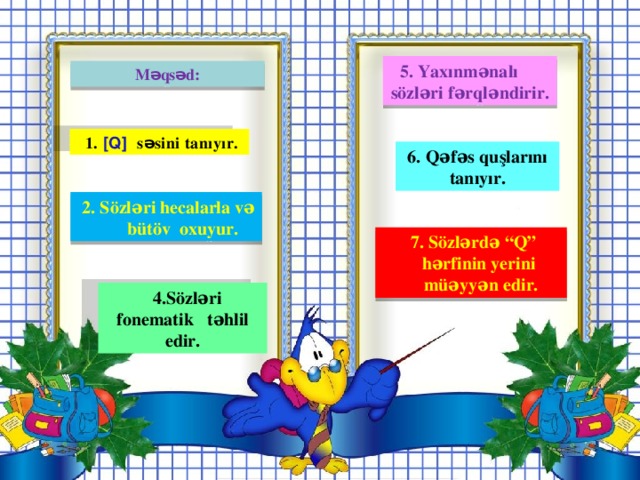 5. Yaxınmənalı sözləri fərqləndirir. Məqsəd:  1. [Q] səsini tanıyır.  6. Qəfəs quşlarını tanıyır.  2. Sözləri hecalarla və bütöv oxuyur.  7. Sözlərdə “Q” hərfinin yerini müəyyən edir.  4.Sözləri fonematik təhlil edir.