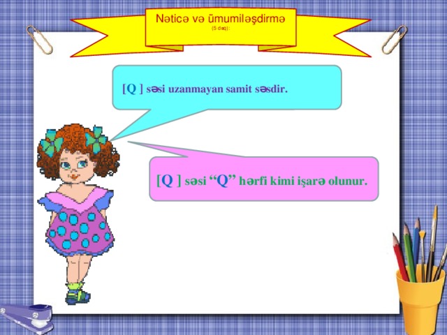 Nəticə və ümumiləşdirmə (5 dəq):  [ Q  ] səsi uzanmayan samit səsdir. [ Q ] səsi “ Q ”  hərfi kimi işarə olunur.  V mərhələ: Nəticə və ümumiləşdirmə (5 dəq).  Nəticəyə gəlmək üçün şagirdlərin köməyi ilə əldə olunan bilgilər ümumiləşdirilir, əldə edilmiş ideyanı tədqiqat sualı ilə (o bu suala cavab verirmi?) və şagirdlərin ilkin fərziyyələri ilə (bunların arasında düzgün olanı varmı?) müqayisəsi təşkil olunur.    