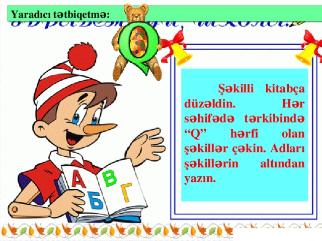 Yaradıcı tətbiqetmə:   Şəkilli kitabça düzəldin. Hər səhifədə tərkibində “Q” hərfi olan şəkillər çəkin. Adları şəkillərin altından yazın.  VII mərhələ: Yaradıcı tətbiqetmə və ev tapşırığı (2 dəq)