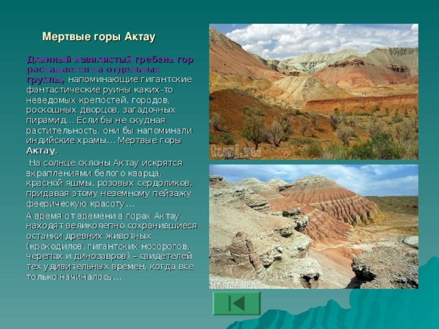 Мертвые горы Актау Длинный извилистый гребень гор распадается на отдельные группы, напоминающие гигантские фантастические руины каких-то неведомых крепостей, городов, роскошных дворцов, загадочных пирамид… Если бы не скудная растительность, они бы напоминали индийские храмы… Мертвые горы Актау .   На солнце склоны Актау искрятся вкраплениями белого кварца, красной яшмы, розовых сердоликов, придавая этому неземному пейзажу феерическую красоту… А время от времени в горах Актау находят великолепно сохранившиеся останки древних животных (крокодилов, гигантских носорогов, черепах и динозавров) – свидетелей тех удивительных времен, когда все только начиналось…