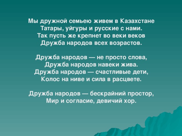 Мы дружной семьею живем в Казахстане  Татары, уйгуры и русские с нами.  Так пусть же крепнет во веки веков  Дружба народов всех возрастов.  Дружба народов — не просто слова,  Дружба народов навеки жива.  Дружба народов — счастливые дети,  Колос на ниве и сила в расцвете.  Дружба народов — бескрайний простор,  Мир и согласие, девичий хор.