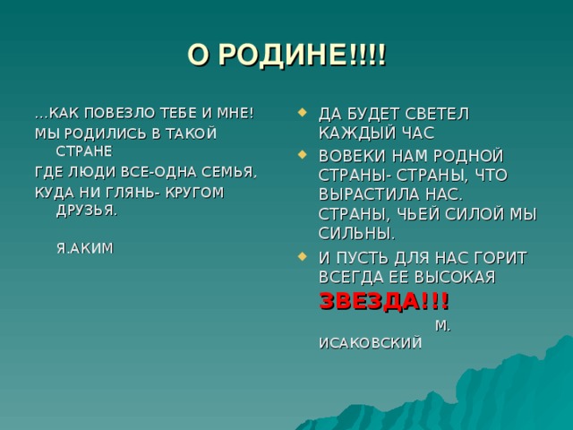 О РОДИНЕ!!!! … КАК ПОВЕЗЛО ТЕБЕ И МНЕ! МЫ РОДИЛИСЬ В ТАКОЙ СТРАНЕ ГДЕ ЛЮДИ ВСЕ-ОДНА СЕМЬЯ, КУДА НИ ГЛЯНЬ- КРУГОМ ДРУЗЬЯ.  Я.АКИМ ДА БУДЕТ СВЕТЕЛ КАЖДЫЙ ЧАС ВОВЕКИ НАМ РОДНОЙ СТРАНЫ- СТРАНЫ, ЧТО ВЫРАСТИЛА НАС. СТРАНЫ, ЧЬЕЙ СИЛОЙ МЫ СИЛЬНЫ. И ПУСТЬ ДЛЯ НАС ГОРИТ ВСЕГДА ЕЕ ВЫСОКАЯ ЗВЕЗДА!!!  М. ИСАКОВСКИЙ