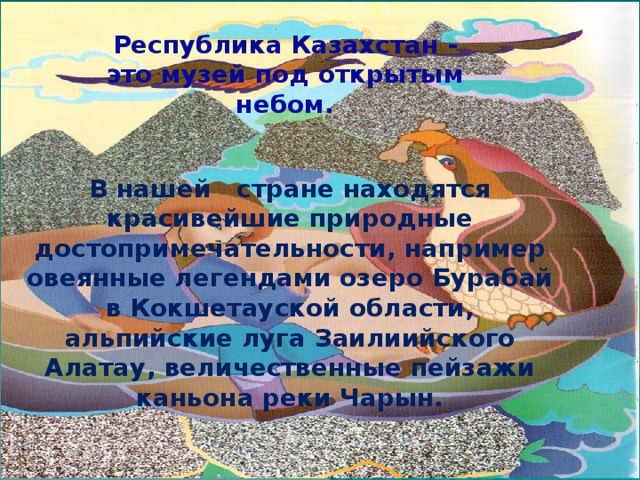 Республика Казахстан - это музей под открытым небом.    В нашей стране находятся красивейшие природные достопримечательности, например овеянные легендами озеро Бурабай в Кокшетауской области, альпийские луга Заилиийского Алатау, величественные пейзажи каньона реки Чарын.