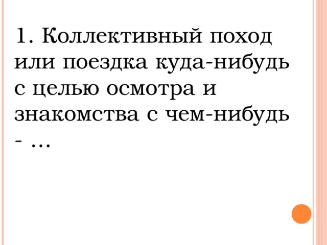 1. Коллективный поход или поездка куда-нибудь с целью осмотра и знакомства с чем-нибудь - …