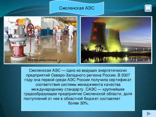 Смоленская АЭС турбогенератор Внутри энергоблока Смоленская АЭС — одно из ведущих энергетических предприятий Северо-Западного региона России. В 2007 году она первой среди АЭС России получила сертификат соответствия системы менеджмента качества международному стандарту. САЭС — крупнейшее градообразующее предприятие Смоленской области, доля поступлений от нее в областной бюджет составляет более 30%.   Расположение: близ г. Десногорска (Смоленская обл.)  Тип реактора:  РБМК-1000  Энергоблоков: 3 Мощность: 3 000 МВт  Год ввода в эксплуатацию: 1982, 1985, 1990