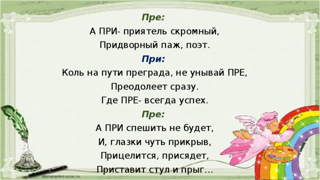 Пре:  А ПРИ- приятель скромный, Придворный паж, поэт. При:  Коль на пути преграда, не унывай ПРЕ, Преодолеет сразу. Где ПРЕ- всегда успех. Пре: А ПРИ спешить не будет, И, глазки чуть прикрыв, Прицелится, присядет, Приставит стул и прыг…