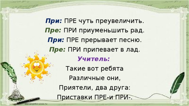 При:  ПРЕ чуть преувеличить. Пре:  ПРИ приуменьшить рад. При:  ПРЕ прерывает песню. Пре:  ПРИ припевает в лад. Учитель: Такие вот ребята Различные они, Приятели, два друга: Приставки ПРЕ-и ПРИ-.