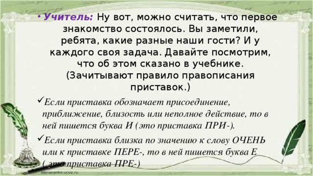 Учитель:  Ну вот, можно считать, что первое знакомство состоялось. Вы заметили, ребята, какие разные наши гости? И у каждого своя задача. Давайте посмотрим, что об этом сказано в учебнике. (Зачитывают правило правописания приставок.) Если приставка обозначает присоединение, приближение, близость или неполное действие, то в ней пишется буква И (это приставка ПРИ-). Если приставка близка по значению к слову ОЧЕНЬ или к приставке ПЕРЕ-, то в ней пишется буква Е ( это приставка ПРЕ-)