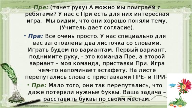 Пре:  (тянет руку) А можно мы поиграем с ребятами? У нас с При есть для них интересная игра. Мы видим, что они хорошо поняли тему. (Учитель дает согласие). При:  Все очень просто. У нас специально для вас заготовлены два листочка со словами. Играть будем по вариантам. Первый вариант, поднимите руку, - это команда Пре, а второй вариант – моя команда, приставки При. Игра чем-то напоминает эстафету. На листе перепутались слова с приставками ПРЕ- и ПРИ-. Пре:  Мало того, они так перепутались, что даже потеряли нужные буквы. Ваша задача – расставить буквы по своим местам.