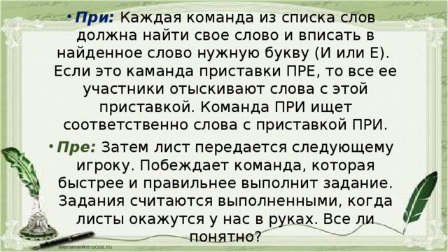 При:  Каждая команда из списка слов должна найти свое слово и вписать в найденное слово нужную букву (И или Е). Если это каманда приставки ПРЕ, то все ее участники отыскивают слова с этой приставкой. Команда ПРИ ищет соответственно слова с приставкой ПРИ. Пре:  Затем лист передается следующему игроку. Побеждает команда, которая быстрее и правильнее выполнит задание. Задания считаются выполненными, когда листы окажутся у нас в руках. Все ли понятно?